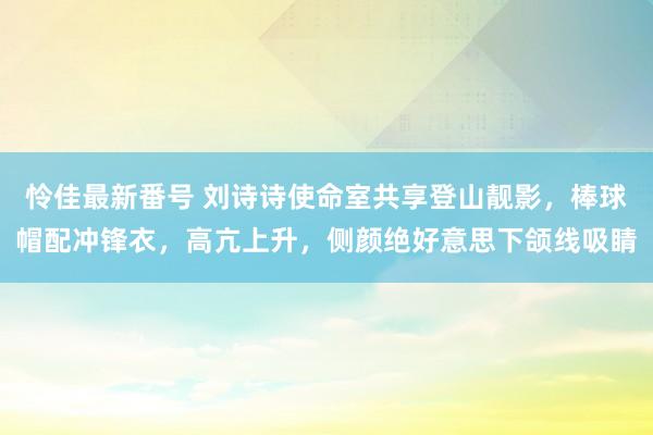 怜佳最新番号 刘诗诗使命室共享登山靓影，棒球帽配冲锋衣，高亢上升，侧颜绝好意思下颌线吸睛