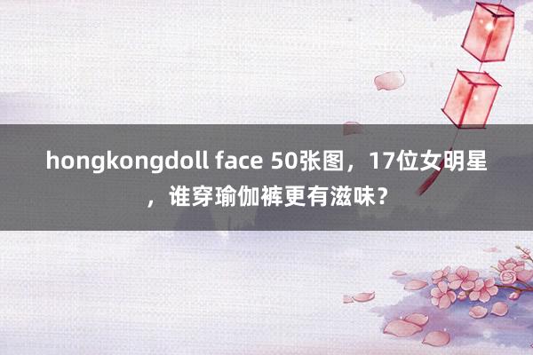 hongkongdoll face 50张图，17位女明星，谁穿瑜伽裤更有滋味？