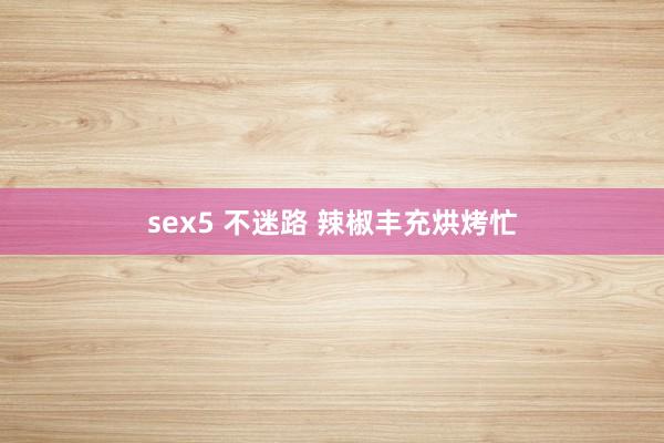 sex5 不迷路 辣椒丰充烘烤忙