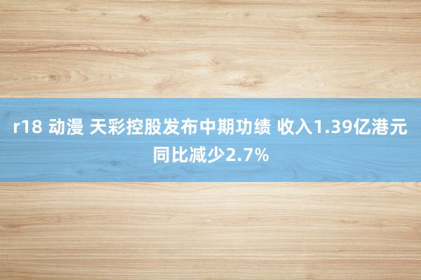 r18 动漫 天彩控股发布中期功绩 收入1.39亿港元同比减少2.7%