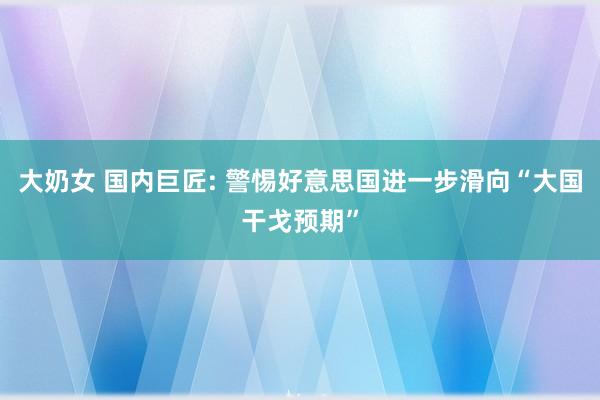 大奶女 国内巨匠: 警惕好意思国进一步滑向“大国干戈预期”