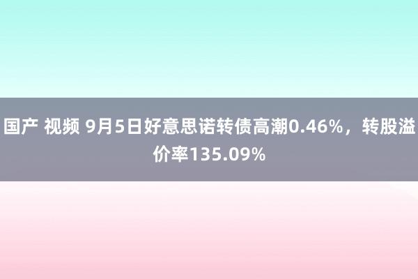 国产 视频 9月5日好意思诺转债高潮0.46%，转股溢价率135.09%