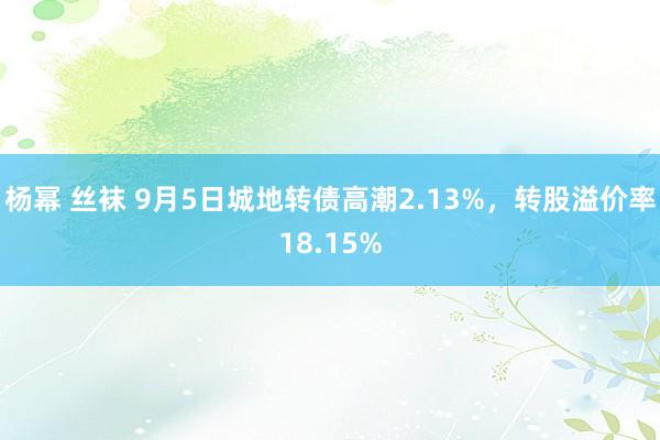 杨幂 丝袜 9月5日城地转债高潮2.13%，转股溢价率18.15%