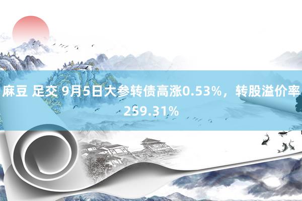 麻豆 足交 9月5日大参转债高涨0.53%，转股溢价率259.31%