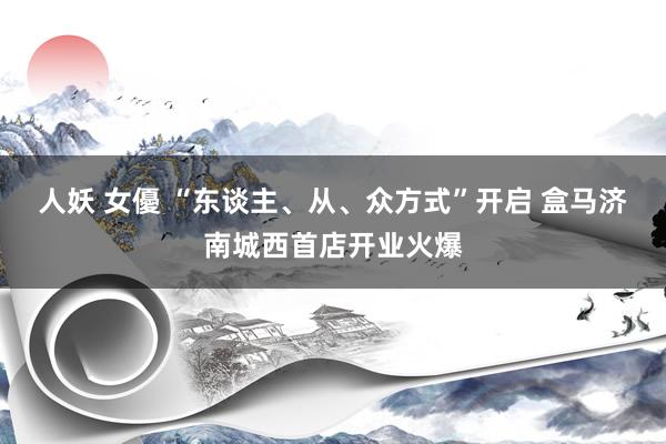 人妖 女優 “东谈主、从、众方式”开启 盒马济南城西首店开业火爆