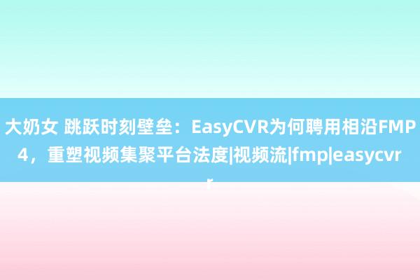 大奶女 跳跃时刻壁垒：EasyCVR为何聘用相沿FMP4，重塑视频集聚平台法度|视频流|fmp|easycvr