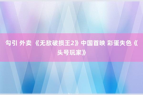 勾引 外卖 《无敌破损王2》中国首映 彩蛋失色《头号玩家》