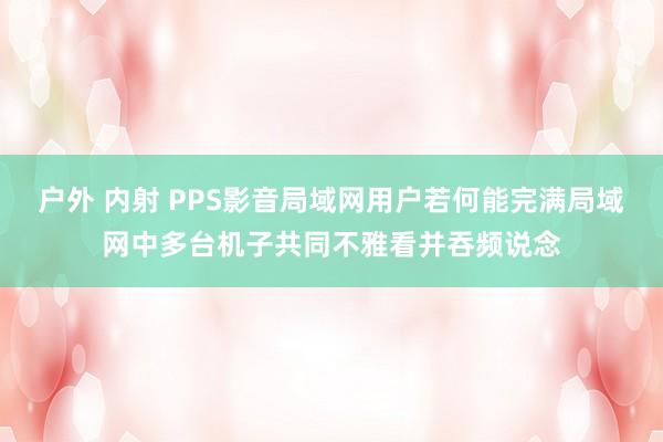 户外 内射 PPS影音局域网用户若何能完满局域网中多台机子共同不雅看并吞频说念