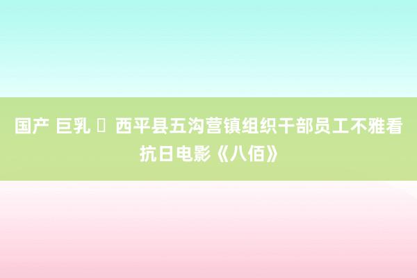 国产 巨乳 ​西平县五沟营镇组织干部员工不雅看抗日电影《八佰》