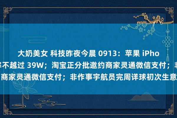 大奶美女 科技昨夜今晨 0913：苹果 iPhone16 实测充电峰值功率不越过 39W；淘宝正分批邀约商家灵通微信支付；非作事宇航员完周详球初次生意天际行走