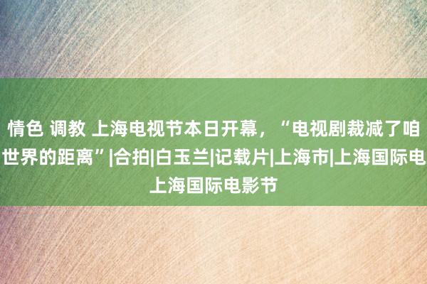 情色 调教 上海电视节本日开幕，“电视剧裁减了咱们与世界的距离”|合拍|白玉兰|记载片|上海市|上海国际电影节