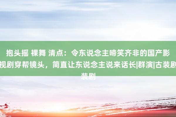 抱头摇 裸舞 清点：令东说念主啼笑齐非的国产影视剧穿帮镜头，简直让东说念主说来话长|群演|古装剧