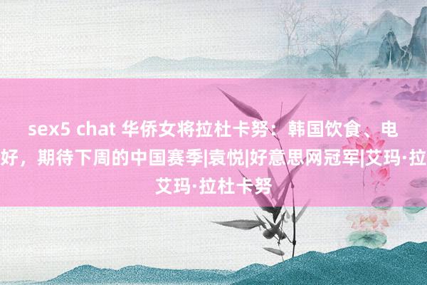 sex5 chat 华侨女将拉杜卡努：韩国饮食、电视剧很好，期待下周的中国赛季|袁悦|好意思网冠军|艾玛·拉杜卡努