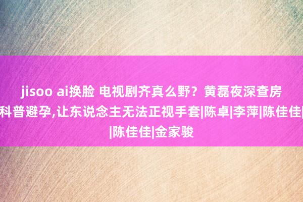 jisoo ai换脸 电视剧齐真么野？黄磊夜深查房为犬子科普避孕，让东说念主无法正视手套|陈卓|李萍|陈佳佳|金家骏