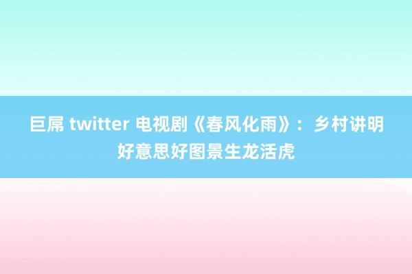 巨屌 twitter 电视剧《春风化雨》：乡村讲明好意思好图景生龙活虎