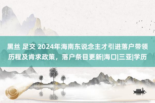 黑丝 足交 2024年海南东说念主才引进落户带领历程及肯求政策，落户条目更新|海口|三亚|学历