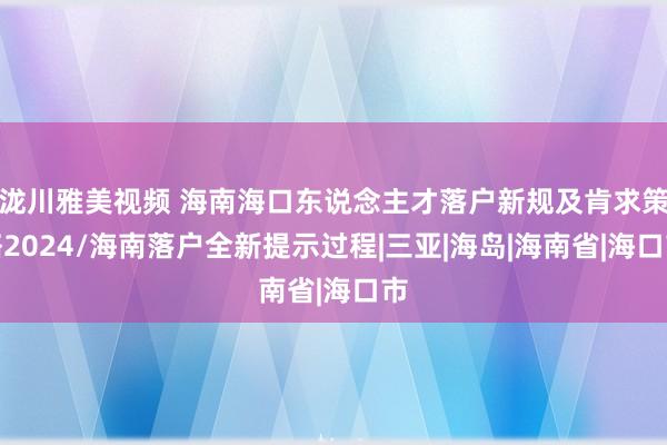 泷川雅美视频 海南海口东说念主才落户新规及肯求策略2024/海南落户全新提示过程|三亚|海岛|海南省|海口市