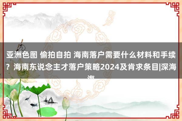 亚洲色图 偷拍自拍 海南落户需要什么材料和手续？海南东说念主才落户策略2024及肯求条目|深海