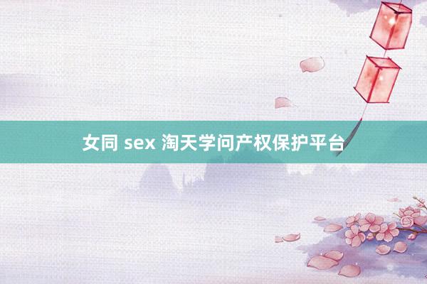 女同 sex 淘天学问产权保护平台