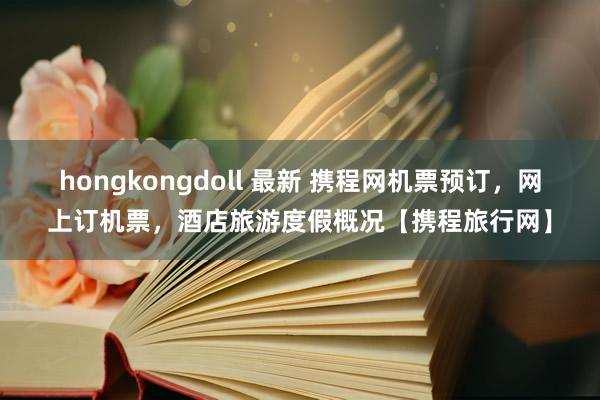 hongkongdoll 最新 携程网机票预订，网上订机票，酒店旅游度假概况【携程旅行网】