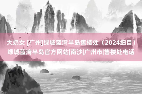 大奶女 [广州]绿城蓝湾半岛售楼处（2024细目）绿城蓝湾半岛官方网站|南沙|广州市|售楼处电话