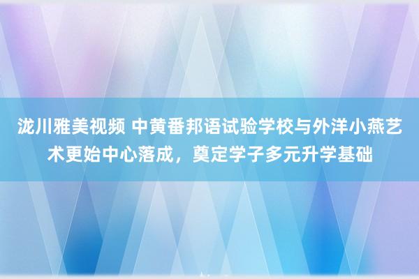 泷川雅美视频 中黄番邦语试验学校与外洋小燕艺术更始中心落成，奠定学子多元升学基础