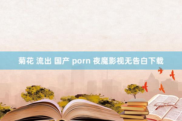 菊花 流出 国产 porn 夜魔影视无告白下载