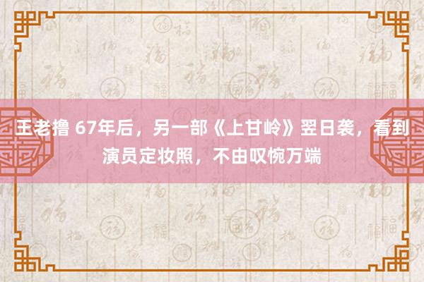 王老撸 67年后，另一部《上甘岭》翌日袭，看到演员定妆照，不由叹惋万端