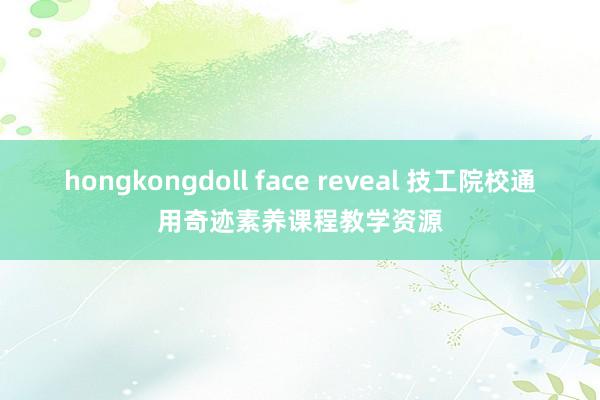 hongkongdoll face reveal 技工院校通用奇迹素养课程教学资源