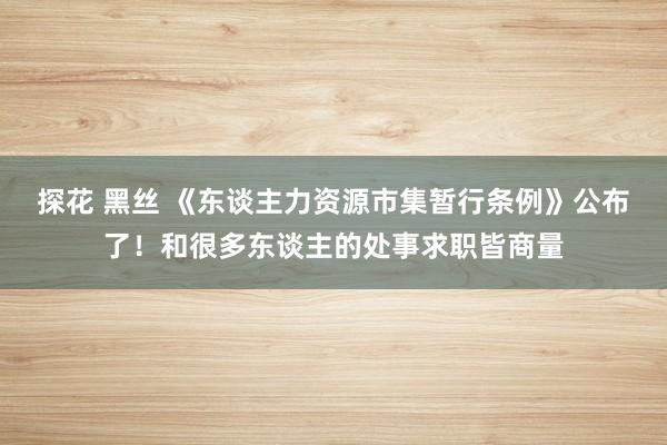 探花 黑丝 《东谈主力资源市集暂行条例》公布了！和很多东谈主的处事求职皆商量