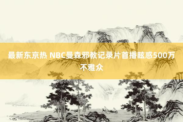 最新东京热 NBC曼森邪教记录片首播眩惑500万不雅众